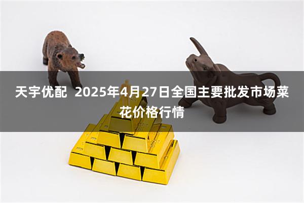 天宇优配  2025年4月27日全国主要批发市场菜花价格行情