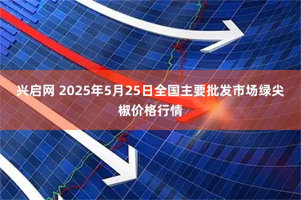 兴启网 2025年5月25日全国主要批发市场绿尖椒价格行情