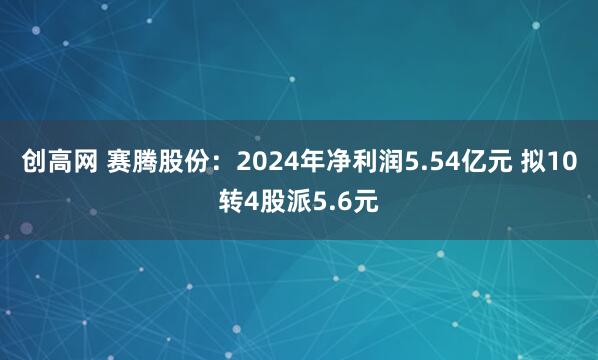创高网 赛腾股份：2024年净利润5.54亿元 拟10转4股派5.6元