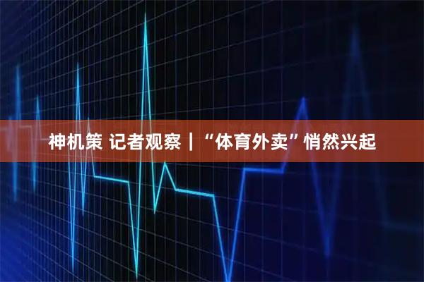 神机策 记者观察｜“体育外卖”悄然兴起