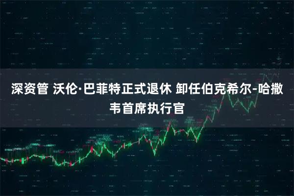 深资管 沃伦·巴菲特正式退休 卸任伯克希尔-哈撒韦首席执行官