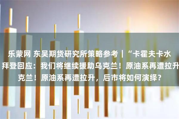 乐蒙网 东吴期货研究所策略参考｜“卡霍夫卡水电站大坝遭袭”后，拜登回应：我们将继续援助乌克兰！原油系再遭拉升，后市将如何演绎？