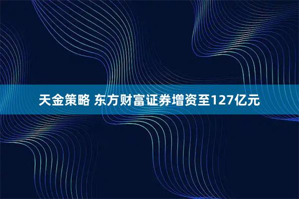 天金策略 东方财富证券增资至127亿元