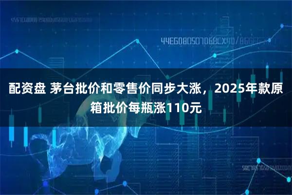 配资盘 茅台批价和零售价同步大涨，2025年款原箱批价每瓶涨110元