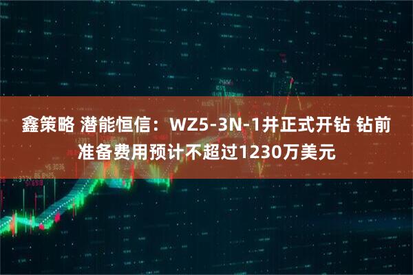 鑫策略 潜能恒信：WZ5-3N-1井正式开钻 钻前准备费用预计不超过1230万美元