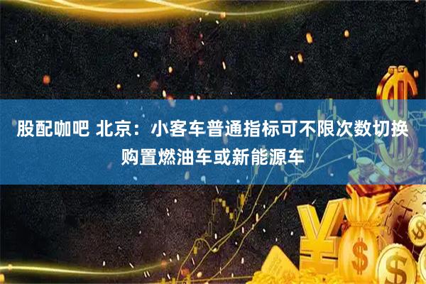 股配咖吧 北京：小客车普通指标可不限次数切换购置燃油车或新能源车