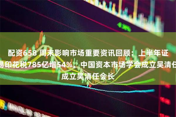 配资658 周末影响市场重要资讯回顾：上半年证券交易印花税785亿增54%，中国资本市场学会成立吴清任会长