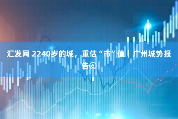 汇发网 2240岁的城，重估“市”值｜广州城势报告⑥