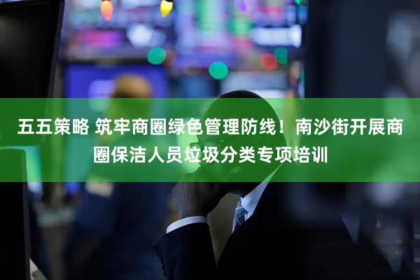 五五策略 筑牢商圈绿色管理防线！南沙街开展商圈保洁人员垃圾分类专项培训